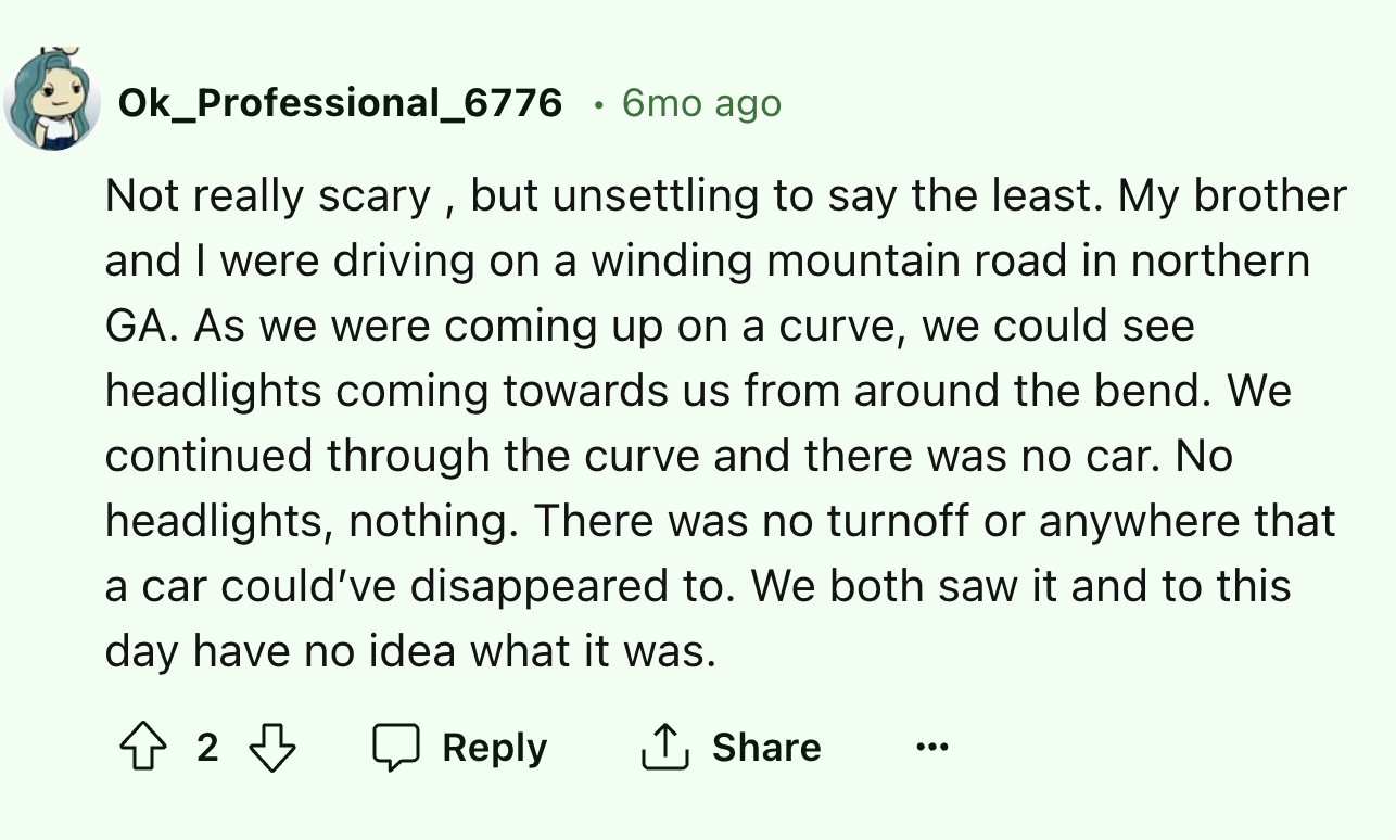 screenshot - Ok_Professional_6776 6mo ago Not really scary, but unsettling to say the least. My brother and I were driving on a winding mountain road in northern Ga. As we were coming up on a curve, we could see headlights coming towards us from around th